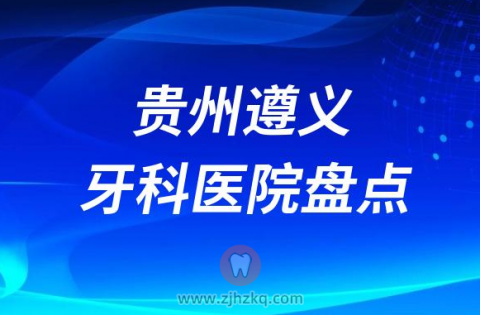 贵州遵义十大比较好的正规口腔医院排名前十名单2023